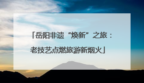岳阳非遗“焕新”之旅：老技艺点燃旅游新烟火