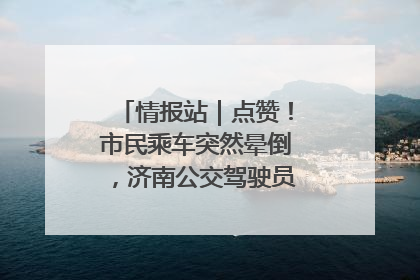 情报站｜点赞！市民乘车突然晕倒，济南公交驾驶员和乘客热心相助