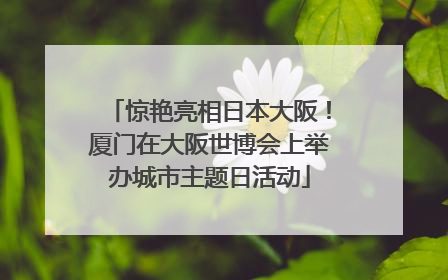 惊艳亮相日本大阪！厦门在大阪世博会上举办城市主题日活动