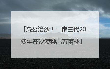 愚公治沙！一家三代20多年在沙漠种出万亩林