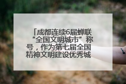 成都连续6届蝉联“全国文明城市”称号，作为第七届全国精神文明建设优秀城市代表参会