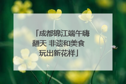 成都锦江端午嗨翻天 非遗和美食玩出新花样