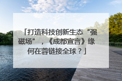 打造科技创新生态“强磁场”，《成都宣言》缘何在蓉链接全球？