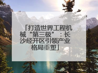 打造世界工程机械“第三极”：长沙经开区引领产业格局重塑