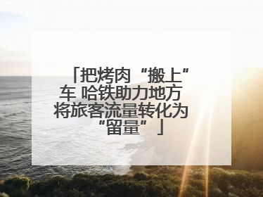把烤肉“搬上”车 哈铁助力地方将旅客流量转化为“留量”
