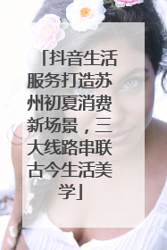 抖音生活服务打造苏州初夏消费新场景，三大线路串联古今生活美学