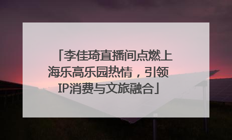 李佳琦直播间点燃上海乐高乐园热情，引领IP消费与文旅融合