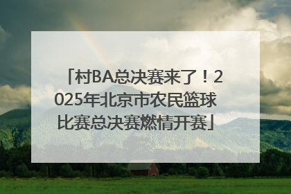 村BA总决赛来了！2025年北京市农民篮球比赛总决赛燃情开赛