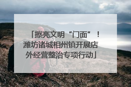 擦亮文明“门面”！潍坊诸城相州镇开展店外经营整治专项行动