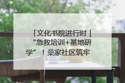 文化书院进行时｜“急救培训+基地研学”！桑家社区筑牢居民健康防线