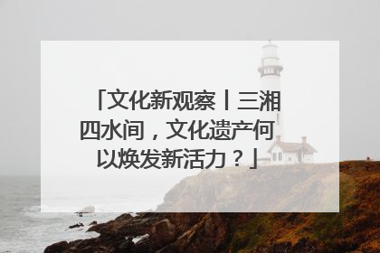文化新观察丨三湘四水间，文化遗产何以焕发新活力？