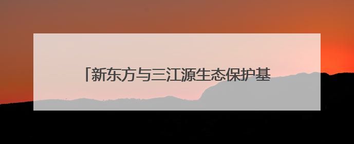 新东方与三江源生态保护基金会达成战略合作，共绘生态保护与教育公益新蓝图