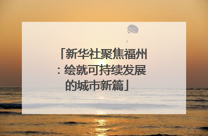 新华社聚焦福州：绘就可持续发展的城市新篇