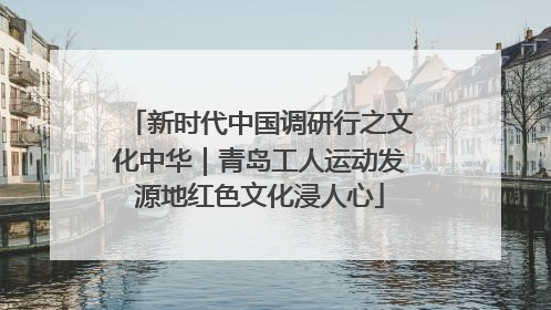 新时代中国调研行之文化中华｜青岛工人运动发源地红色文化浸人心