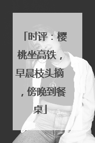 时评：樱桃坐高铁，早晨枝头摘，傍晚到餐桌