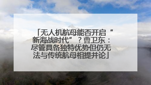 无人机航母能否开启“新海战时代”？曹卫东：尽管具备独特优势但仍无法与传统航母相提并论