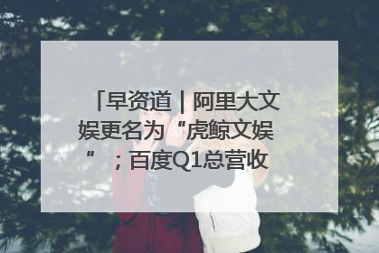 早资道｜阿里大文娱更名为“虎鲸文娱”；百度Q1总营收325亿元超预期