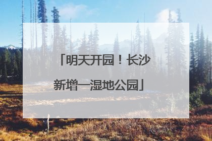 明天开园！长沙新增一湿地公园