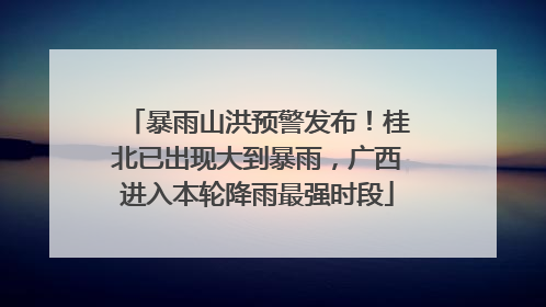 暴雨山洪预警发布！桂北已出现大到暴雨，广西进入本轮降雨最强时段