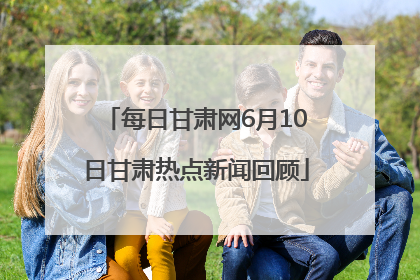 每日甘肃网6月10日甘肃热点新闻回顾