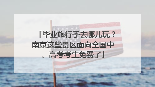 毕业旅行季去哪儿玩？南京这些景区面向全国中、高考考生免费了