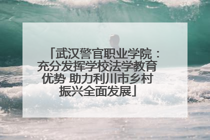 武汉警官职业学院：充分发挥学校法学教育优势 助力利川市乡村振兴全面发展