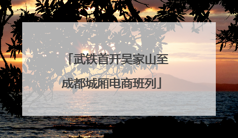 武铁首开吴家山至成都城厢电商班列