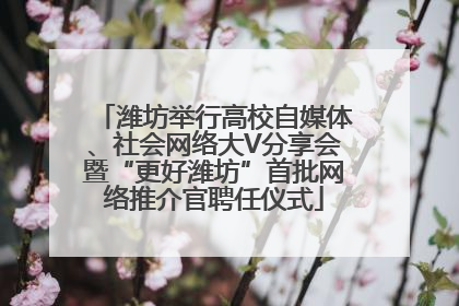 潍坊举行高校自媒体、社会网络大V分享会暨“更好潍坊”首批网络推介官聘任仪式