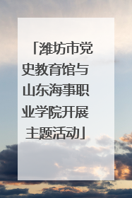 潍坊市党史教育馆与山东海事职业学院开展主题活动