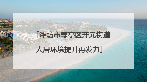 潍坊市寒亭区开元街道人居环境提升再发力