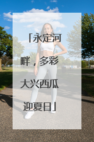 永定河畔，多彩大兴西瓜迎夏日