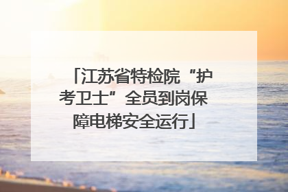 江苏省特检院“护考卫士”全员到岗保障电梯安全运行
