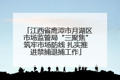 江西省鹰潭市月湖区市场监管局“三聚焦”筑牢市场防线 扎实推进禁捕退捕工作