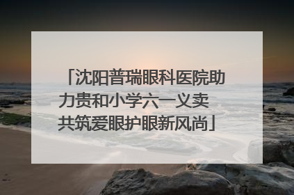 沈阳普瑞眼科医院助力贵和小学六一义卖 共筑爱眼护眼新风尚