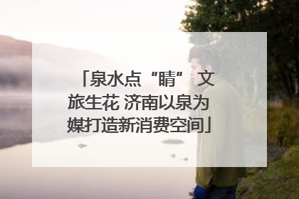 泉水点“睛” 文旅生花 济南以泉为媒打造新消费空间