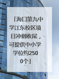 海口第九中学江东校区项目冲刺收尾，可提供中小学学位约2500个