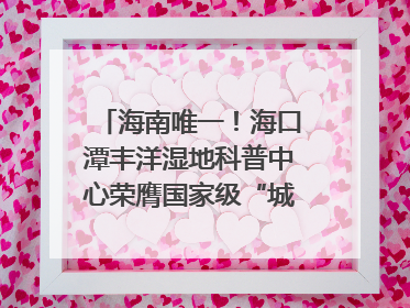 海南唯一！海口潭丰洋湿地科普中心荣膺国家级“城市儿童友好空间建设园区”称号