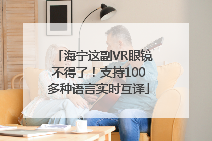 海宁这副VR眼镜不得了！支持100多种语言实时互译