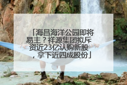 海昌海洋公园即将易主？祥源集团拟斥资近23亿认购新股，拿下近四成股份