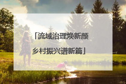 流域治理焕新颜 乡村振兴谱新篇