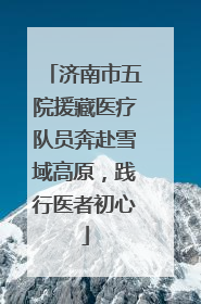 济南市五院援藏医疗队员奔赴雪域高原，践行医者初心