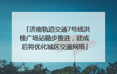 济南轨道交通7号线洪楼广场站稳步推进，建成后将优化城区交通网络