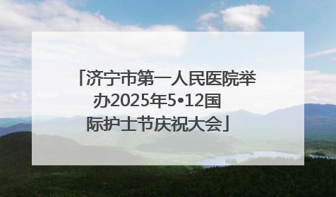 济宁市第一人民医院举办2025年5•12国际护士节庆祝大会