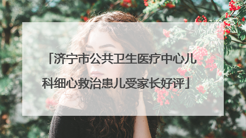 济宁市公共卫生医疗中心儿科细心救治患儿受家长好评