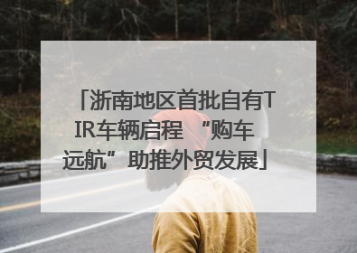 浙南地区首批自有TIR车辆启程 “购车远航”助推外贸发展