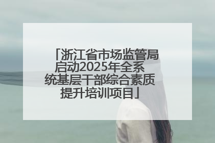 浙江省市场监管局启动2025年全系统基层干部综合素质提升培训项目