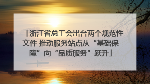 浙江省总工会出台两个规范性文件 推动服务站点从“基础保障”向“品质服务”跃升