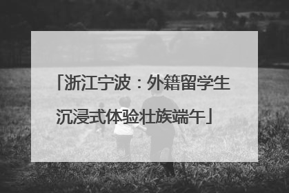 浙江宁波：外籍留学生沉浸式体验壮族端午