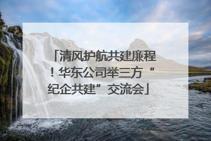 清风护航共建廉程！华东公司举三方“纪企共建”交流会