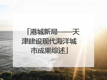 港城新局——天津建设现代海洋城市成果综述